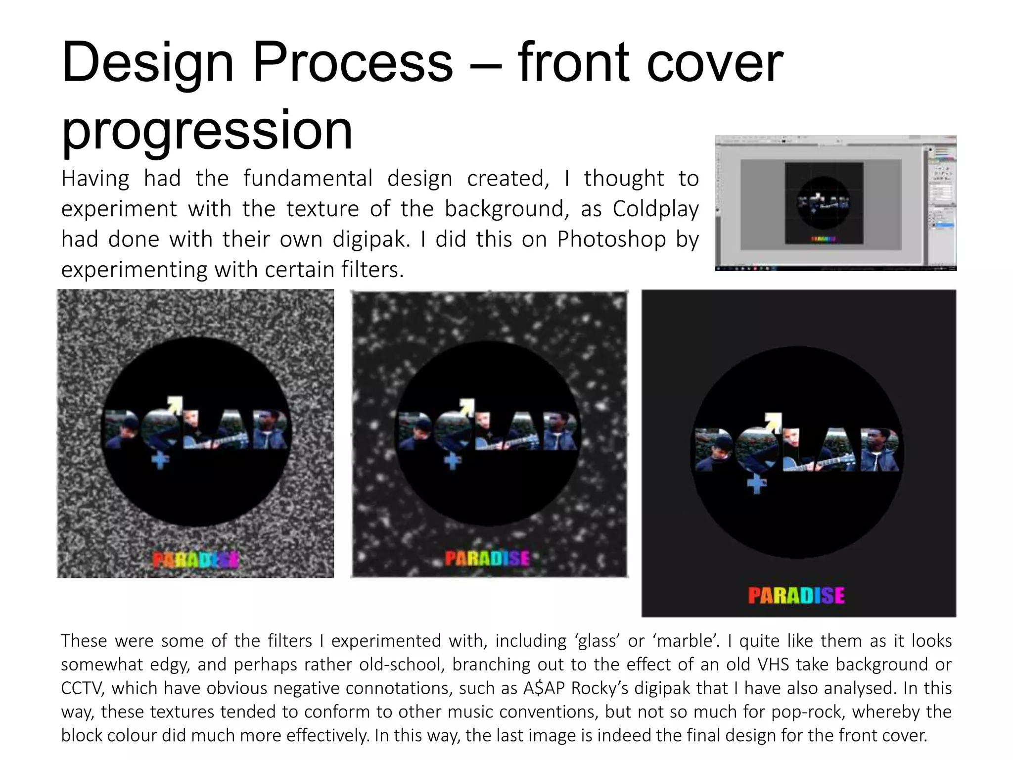 Design Process – front cover
progression
Having had the fundamental design created, I thought to
experiment with the texture of the background, as Coldplay
had done with their own digipak. I did this on Photoshop by
experimenting with certain filters.
These were some of the filters I experimented with, including ‘glass’ or ‘marble’. I quite like them as it looks
somewhat edgy, and perhaps rather old-school, branching out to the effect of an old VHS take background or
CCTV, which have obvious negative connotations, such as A$AP Rocky’s digipak that I have also analysed. In this
way, these textures tended to conform to other music conventions, but not so much for pop-rock, whereby the
block colour did much more effectively. In this way, the last image is indeed the final design for the front cover.
 