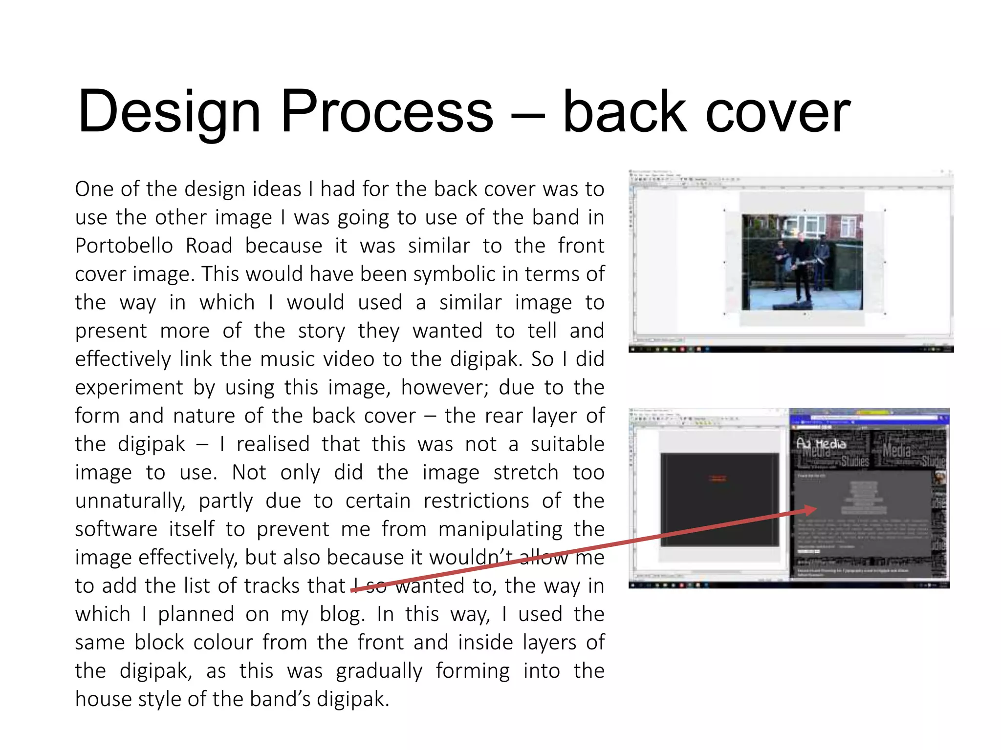 Design Process – back cover
One of the design ideas I had for the back cover was to
use the other image I was going to use of the band in
Portobello Road because it was similar to the front
cover image. This would have been symbolic in terms of
the way in which I would used a similar image to
present more of the story they wanted to tell and
effectively link the music video to the digipak. So I did
experiment by using this image, however; due to the
form and nature of the back cover – the rear layer of
the digipak – I realised that this was not a suitable
image to use. Not only did the image stretch too
unnaturally, partly due to certain restrictions of the
software itself to prevent me from manipulating the
image effectively, but also because it wouldn’t allow me
to add the list of tracks that I so wanted to, the way in
which I planned on my blog. In this way, I used the
same block colour from the front and inside layers of
the digipak, as this was gradually forming into the
house style of the band’s digipak.
 