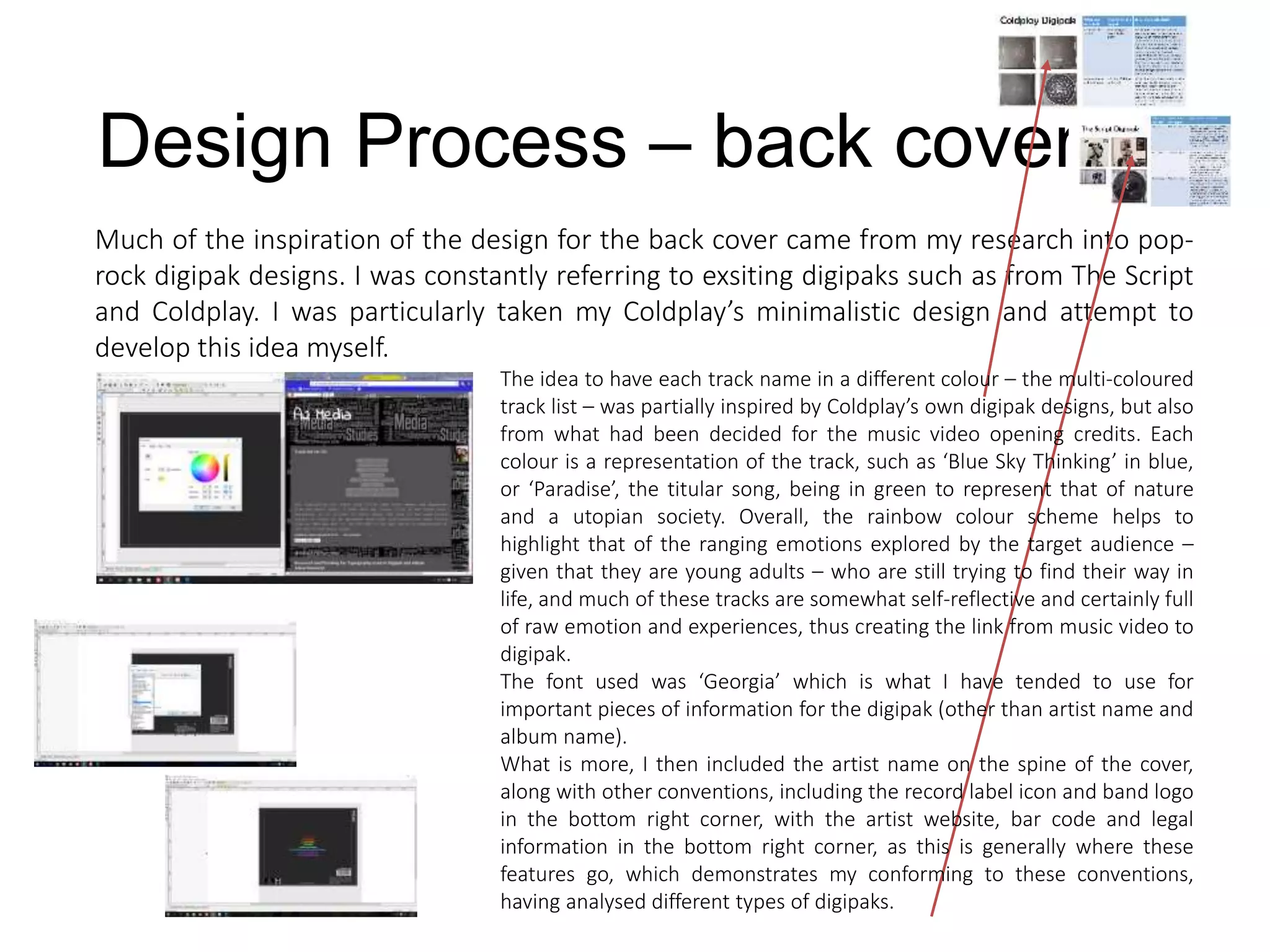 Design Process – back cover
Much of the inspiration of the design for the back cover came from my research into pop-
rock digipak designs. I was constantly referring to exsiting digipaks such as from The Script
and Coldplay. I was particularly taken my Coldplay’s minimalistic design and attempt to
develop this idea myself.
The idea to have each track name in a different colour – the multi-coloured
track list – was partially inspired by Coldplay’s own digipak designs, but also
from what had been decided for the music video opening credits. Each
colour is a representation of the track, such as ‘Blue Sky Thinking’ in blue,
or ‘Paradise’, the titular song, being in green to represent that of nature
and a utopian society. Overall, the rainbow colour scheme helps to
highlight that of the ranging emotions explored by the target audience –
given that they are young adults – who are still trying to find their way in
life, and much of these tracks are somewhat self-reflective and certainly full
of raw emotion and experiences, thus creating the link from music video to
digipak.
The font used was ‘Georgia’ which is what I have tended to use for
important pieces of information for the digipak (other than artist name and
album name).
What is more, I then included the artist name on the spine of the cover,
along with other conventions, including the record label icon and band logo
in the bottom right corner, with the artist website, bar code and legal
information in the bottom right corner, as this is generally where these
features go, which demonstrates my conforming to these conventions,
having analysed different types of digipaks.
 