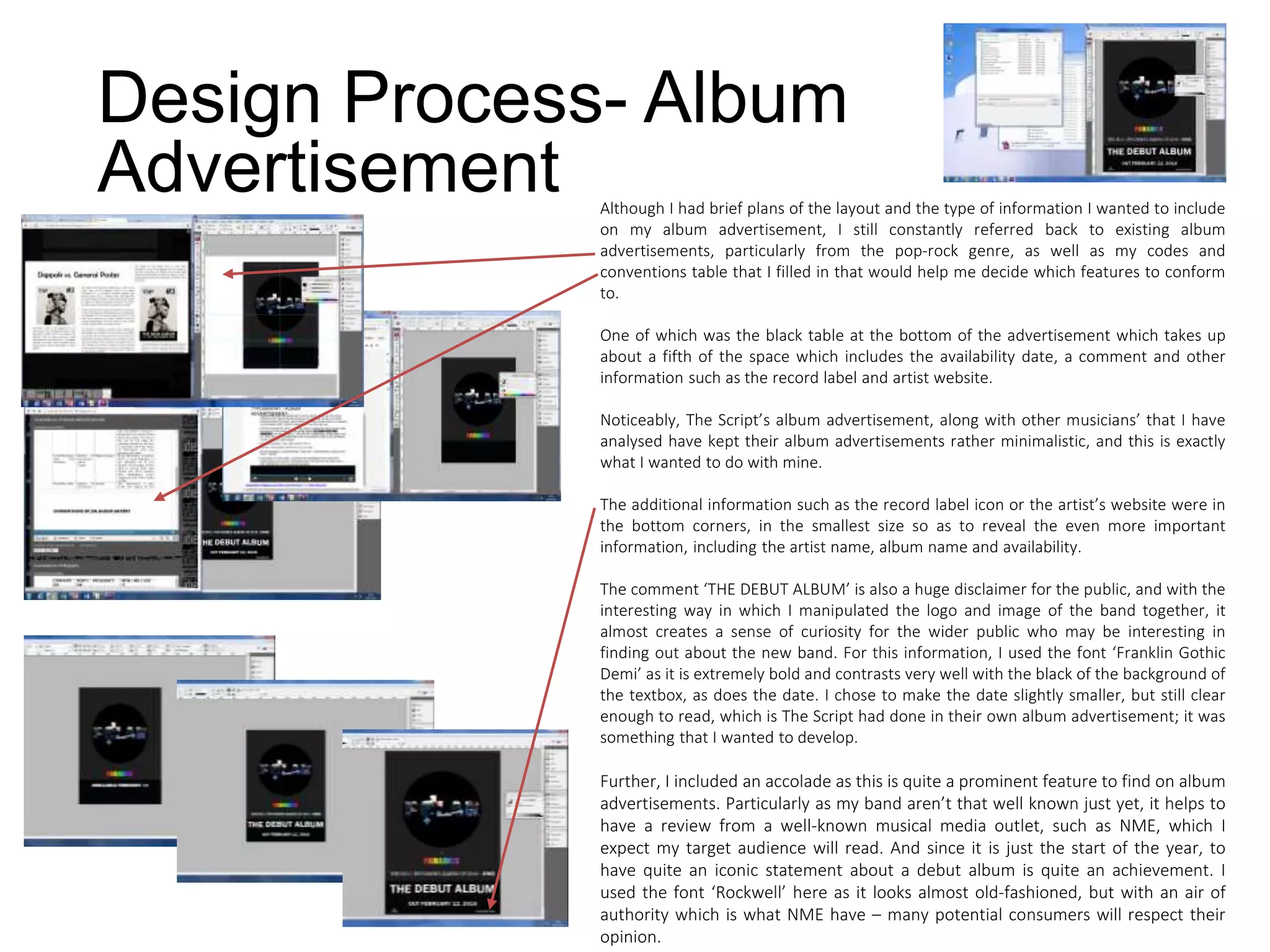 Design Process- Album
Advertisement Although I had brief plans of the layout and the type of information I wanted to include
on my album advertisement, I still constantly referred back to existing album
advertisements, particularly from the pop-rock genre, as well as my codes and
conventions table that I filled in that would help me decide which features to conform
to.
One of which was the black table at the bottom of the advertisement which takes up
about a fifth of the space which includes the availability date, a comment and other
information such as the record label and artist website.
Noticeably, The Script’s album advertisement, along with other musicians’ that I have
analysed have kept their album advertisements rather minimalistic, and this is exactly
what I wanted to do with mine.
The additional information such as the record label icon or the artist’s website were in
the bottom corners, in the smallest size so as to reveal the even more important
information, including the artist name, album name and availability.
The comment ‘THE DEBUT ALBUM’ is also a huge disclaimer for the public, and with the
interesting way in which I manipulated the logo and image of the band together, it
almost creates a sense of curiosity for the wider public who may be interesting in
finding out about the new band. For this information, I used the font ‘Franklin Gothic
Demi’ as it is extremely bold and contrasts very well with the black of the background of
the textbox, as does the date. I chose to make the date slightly smaller, but still clear
enough to read, which is The Script had done in their own album advertisement; it was
something that I wanted to develop.
Further, I included an accolade as this is quite a prominent feature to find on album
advertisements. Particularly as my band aren’t that well known just yet, it helps to
have a review from a well-known musical media outlet, such as NME, which I
expect my target audience will read. And since it is just the start of the year, to
have quite an iconic statement about a debut album is quite an achievement. I
used the font ‘Rockwell’ here as it looks almost old-fashioned, but with an air of
authority which is what NME have – many potential consumers will respect their
opinion.
 