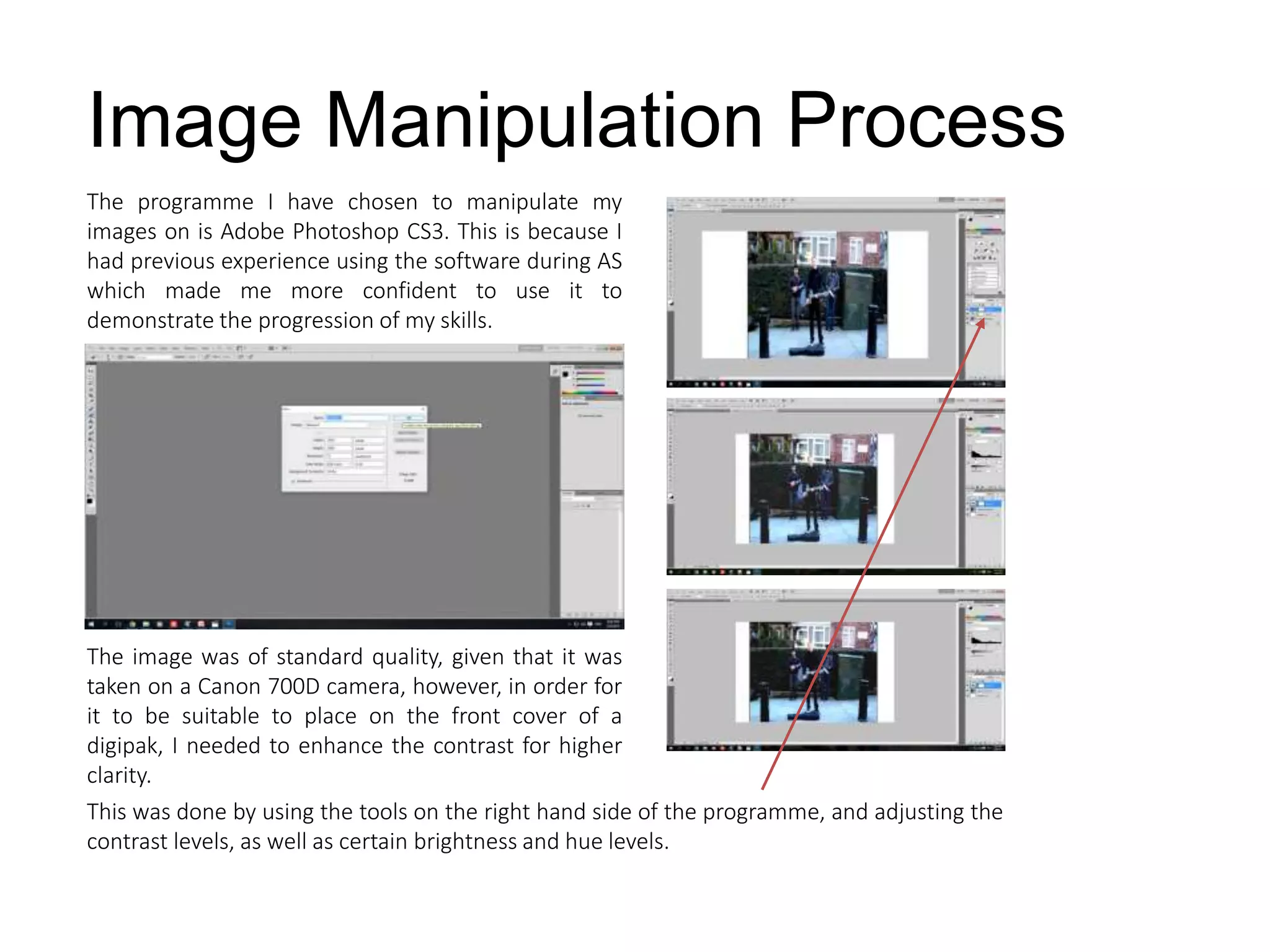 The programme I have chosen to manipulate my
images on is Adobe Photoshop CS3. This is because I
had previous experience using the software during AS
which made me more confident to use it to
demonstrate the progression of my skills.
Image Manipulation Process
The image was of standard quality, given that it was
taken on a Canon 700D camera, however, in order for
it to be suitable to place on the front cover of a
digipak, I needed to enhance the contrast for higher
clarity.
This was done by using the tools on the right hand side of the programme, and adjusting the
contrast levels, as well as certain brightness and hue levels.
 