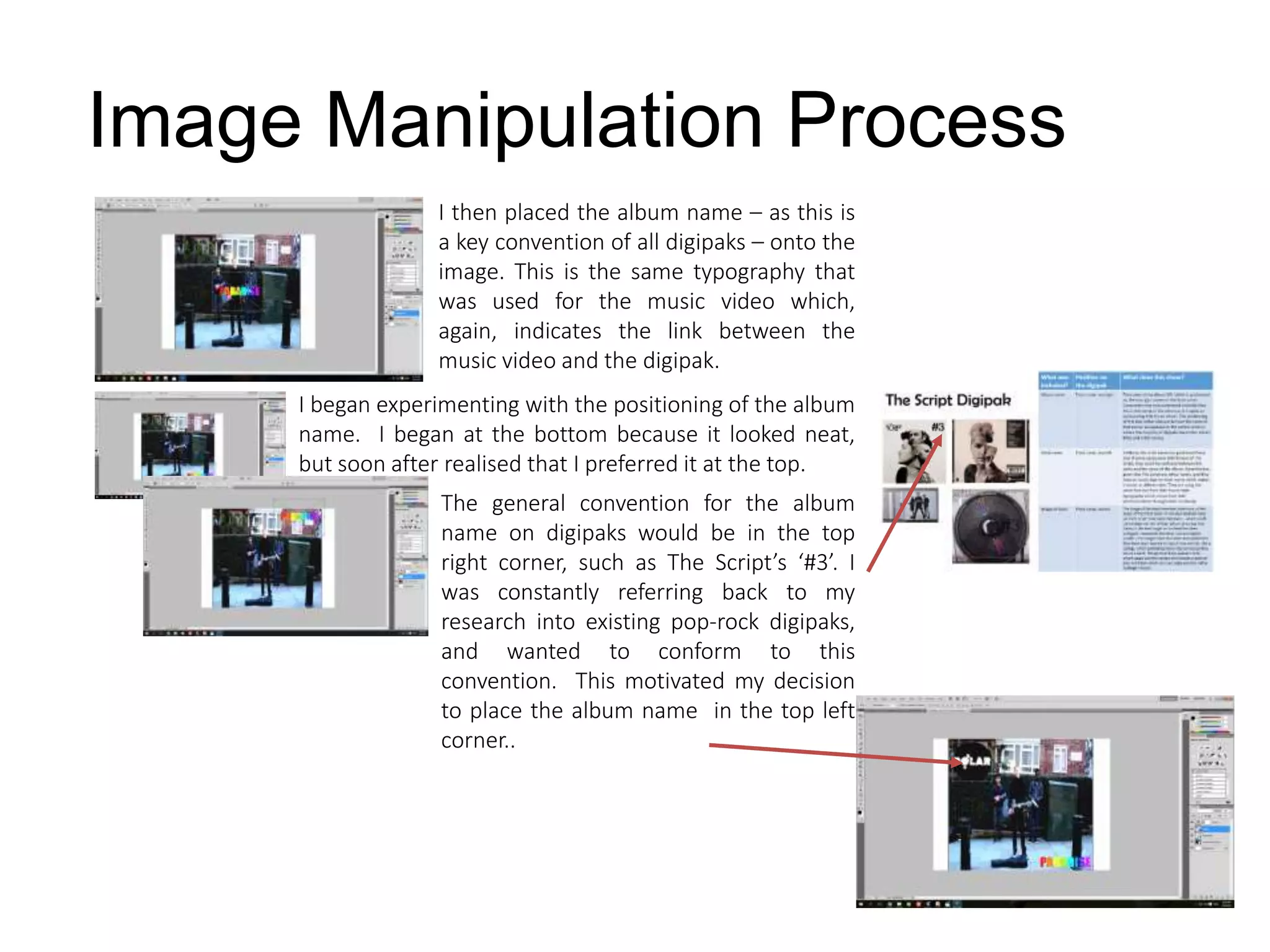 Image Manipulation Process
I then placed the album name – as this is
a key convention of all digipaks – onto the
image. This is the same typography that
was used for the music video which,
again, indicates the link between the
music video and the digipak.
I began experimenting with the positioning of the album
name. I began at the bottom because it looked neat,
but soon after realised that I preferred it at the top.
The general convention for the album
name on digipaks would be in the top
right corner, such as The Script’s ‘#3’. I
was constantly referring back to my
research into existing pop-rock digipaks,
and wanted to conform to this
convention. This motivated my decision
to place the album name in the top left
corner..
 
