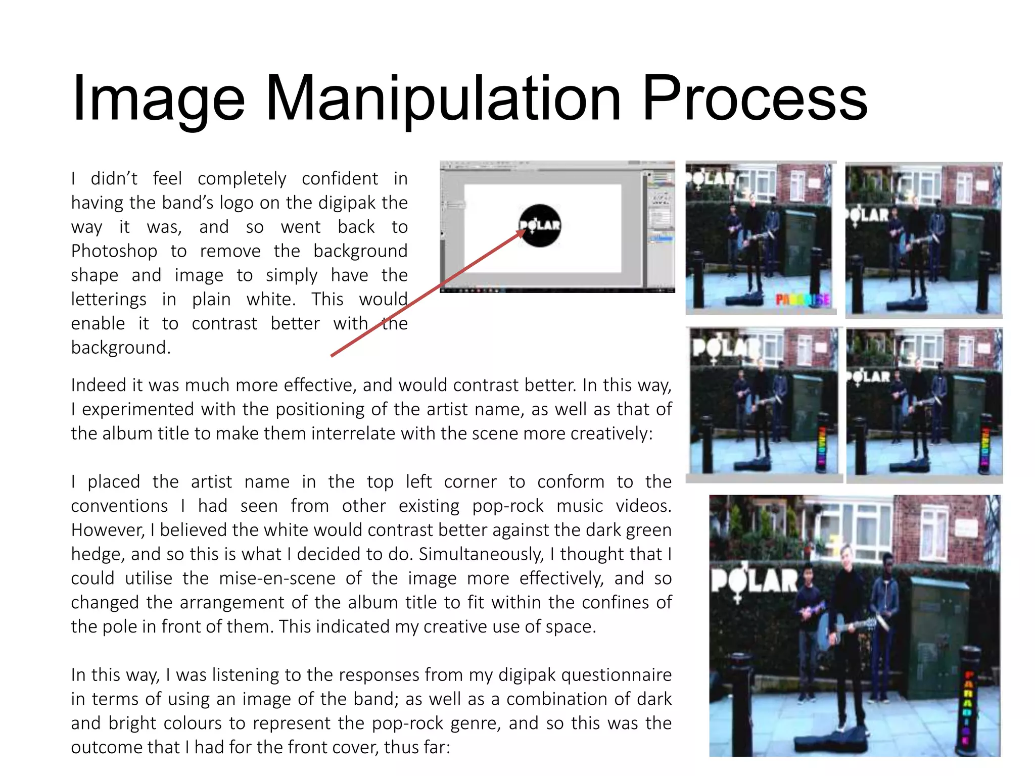 I didn’t feel completely confident in
having the band’s logo on the digipak the
way it was, and so went back to
Photoshop to remove the background
shape and image to simply have the
letterings in plain white. This would
enable it to contrast better with the
background.
Image Manipulation Process
Indeed it was much more effective, and would contrast better. In this way,
I experimented with the positioning of the artist name, as well as that of
the album title to make them interrelate with the scene more creatively:
I placed the artist name in the top left corner to conform to the
conventions I had seen from other existing pop-rock music videos.
However, I believed the white would contrast better against the dark green
hedge, and so this is what I decided to do. Simultaneously, I thought that I
could utilise the mise-en-scene of the image more effectively, and so
changed the arrangement of the album title to fit within the confines of
the pole in front of them. This indicated my creative use of space.
In this way, I was listening to the responses from my digipak questionnaire
in terms of using an image of the band; as well as a combination of dark
and bright colours to represent the pop-rock genre, and so this was the
outcome that I had for the front cover, thus far:
 