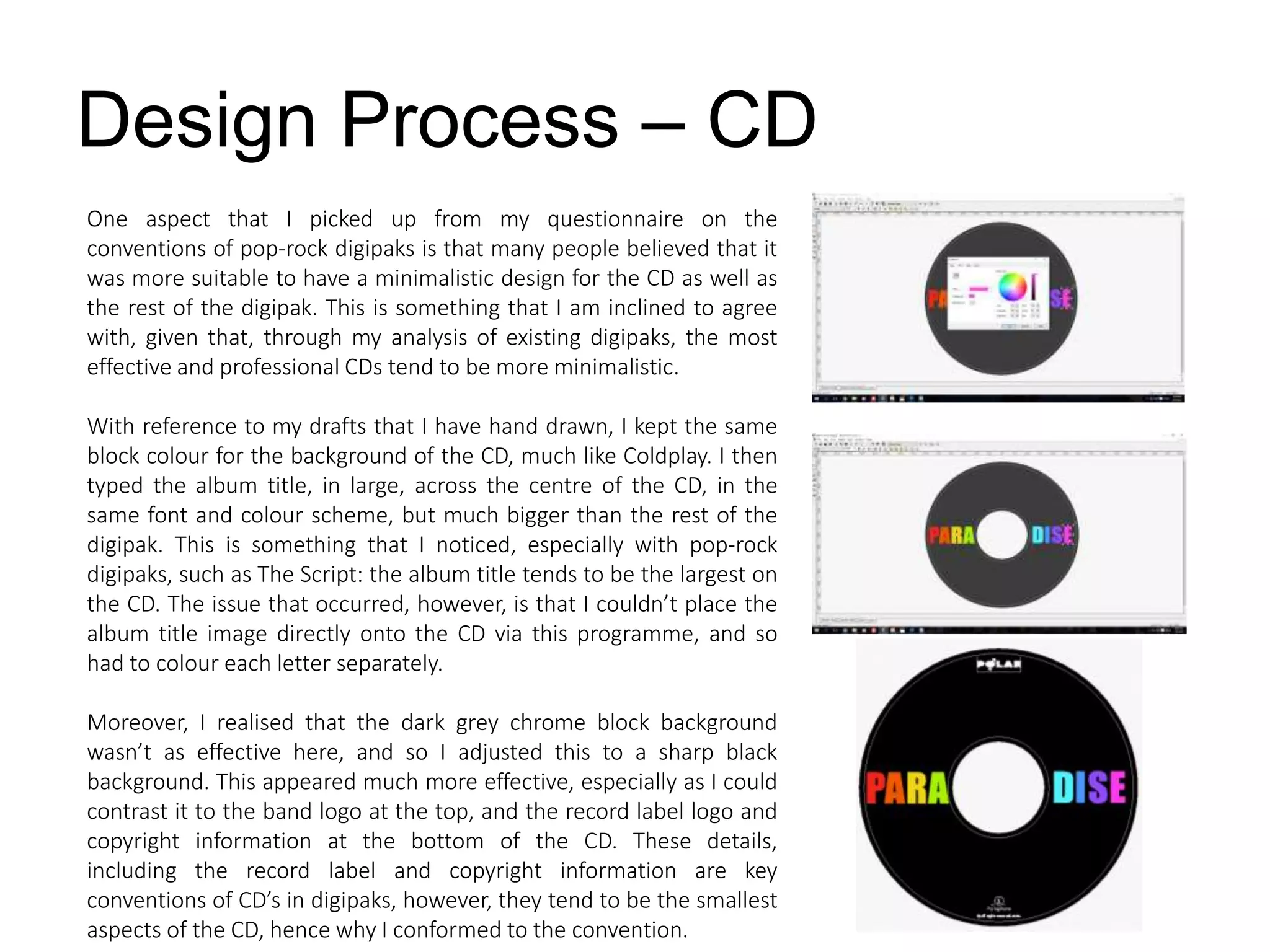 Design Process – CD
One aspect that I picked up from my questionnaire on the
conventions of pop-rock digipaks is that many people believed that it
was more suitable to have a minimalistic design for the CD as well as
the rest of the digipak. This is something that I am inclined to agree
with, given that, through my analysis of existing digipaks, the most
effective and professional CDs tend to be more minimalistic.
With reference to my drafts that I have hand drawn, I kept the same
block colour for the background of the CD, much like Coldplay. I then
typed the album title, in large, across the centre of the CD, in the
same font and colour scheme, but much bigger than the rest of the
digipak. This is something that I noticed, especially with pop-rock
digipaks, such as The Script: the album title tends to be the largest on
the CD. The issue that occurred, however, is that I couldn’t place the
album title image directly onto the CD via this programme, and so
had to colour each letter separately.
Moreover, I realised that the dark grey chrome block background
wasn’t as effective here, and so I adjusted this to a sharp black
background. This appeared much more effective, especially as I could
contrast it to the band logo at the top, and the record label logo and
copyright information at the bottom of the CD. These details,
including the record label and copyright information are key
conventions of CD’s in digipaks, however, they tend to be the smallest
aspects of the CD, hence why I conformed to the convention.
 