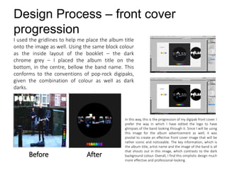 Design Process – front cover
progression
I used the gridlines to help me place the album title
onto the image as well. Using the same block colour
as the inside layout of the booklet – the dark
chrome grey – I placed the album title on the
bottom, in the centre, bellow the band name. This
conforms to the conventions of pop-rock digipaks,
given the combination of colour as well as dark
darks.
Before After
In this way, this is the progression of my digipak front cover. I
prefer the way in which I have edited the logo to have
glimpses of the band looking through it. Since I will be using
this image for the album advertisement as well, it was
pivotal to create an effective front cover image that will be
rather iconic and noticeable. The key information, which is
the album title, artist name and the image of the band is all
that shouts out in this image, which contrasts to the dark
background colour. Overall, I find this simplistic design much
more effective and professional-looking.
 