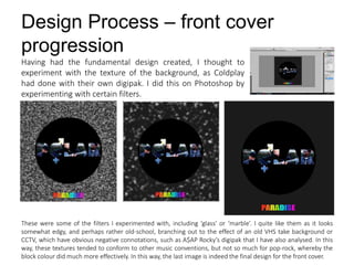 Design Process – front cover
progression
Having had the fundamental design created, I thought to
experiment with the texture of the background, as Coldplay
had done with their own digipak. I did this on Photoshop by
experimenting with certain filters.
These were some of the filters I experimented with, including ‘glass’ or ‘marble’. I quite like them as it looks
somewhat edgy, and perhaps rather old-school, branching out to the effect of an old VHS take background or
CCTV, which have obvious negative connotations, such as A$AP Rocky’s digipak that I have also analysed. In this
way, these textures tended to conform to other music conventions, but not so much for pop-rock, whereby the
block colour did much more effectively. In this way, the last image is indeed the final design for the front cover.
 