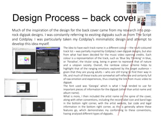Design Process – back cover
Much of the inspiration of the design for the back cover came from my research into pop-
rock digipak designs. I was constantly referring to exsiting digipaks such as from The Script
and Coldplay. I was particularly taken my Coldplay’s minimalistic design and attempt to
develop this idea myself.
The idea to have each track name in a different colour – the multi-coloured
track list – was partially inspired by Coldplay’s own digipak designs, but also
from what had been decided for the music video opening credits. Each
colour is a representation of the track, such as ‘Blue Sky Thinking’ in blue,
or ‘Paradise’, the titular song, being in green to represent that of nature
and a utopian society. Overall, the rainbow colour scheme helps to
highlight that of the ranging emotions explored by the target audience –
given that they are young adults – who are still trying to find their way in
life, and much of these tracks are somewhat self-reflective and certainly full
of raw emotion and experiences, thus creating the link from music video to
digipak.
The font used was ‘Georgia’ which is what I have tended to use for
important pieces of information for the digipak (other than artist name and
album name).
What is more, I then included the artist name on the spine of the cover,
along with other conventions, including the record label icon and band logo
in the bottom right corner, with the artist website, bar code and legal
information in the bottom right corner, as this is generally where these
features go, which demonstrates my conforming to these conventions,
having analysed different types of digipaks.
 