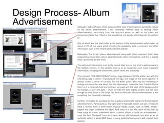 Design Process- Album
Advertisement Although I had brief plans of the layout and the type of information I wanted to include
on my album advertisement, I still constantly referred back to existing album
advertisements, particularly from the pop-rock genre, as well as my codes and
conventions table that I filled in that would help me decide which features to conform
to.
One of which was the black table at the bottom of the advertisement which takes up
about a fifth of the space which includes the availability date, a comment and other
information such as the record label and artist website.
Noticeably, The Script’s album advertisement, along with other musicians’ that I have
analysed have kept their album advertisements rather minimalistic, and this is exactly
what I wanted to do with mine.
The additional information such as the record label icon or the artist’s website were in
the bottom corners, in the smallest size so as to reveal the even more important
information, including the artist name, album name and availability.
The comment ‘THE DEBUT ALBUM’ is also a huge disclaimer for the public, and with the
interesting way in which I manipulated the logo and image of the band together, it
almost creates a sense of curiosity for the wider public who may be interesting in
finding out about the new band. For this information, I used the font ‘Franklin Gothic
Demi’ as it is extremely bold and contrasts very well with the black of the background of
the textbox, as does the date. I chose to make the date slightly smaller, but still clear
enough to read, which is The Script had done in their own album advertisement; it was
something that I wanted to develop.
Further, I included an accolade as this is quite a prominent feature to find on album
advertisements. Particularly as my band aren’t that well known just yet, it helps to
have a review from a well-known musical media outlet, such as NME, which I
expect my target audience will read. And since it is just the start of the year, to
have quite an iconic statement about a debut album is quite an achievement. I
used the font ‘Rockwell’ here as it looks almost old-fashioned, but with an air of
authority which is what NME have – many potential consumers will respect their
opinion.
 