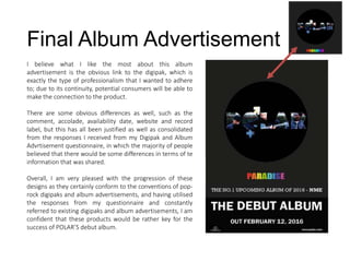 Final Album Advertisement
I believe what I like the most about this album
advertisement is the obvious link to the digipak, which is
exactly the type of professionalism that I wanted to adhere
to; due to its continuity, potential consumers will be able to
make the connection to the product.
There are some obvious differences as well, such as the
comment, accolade, availability date, website and record
label, but this has all been justified as well as consolidated
from the responses I received from my Digipak and Album
Advrtisement questionnaire, in which the majority of people
believed that there would be some differences in terms of te
information that was shared.
Overall, I am very pleased with the progression of these
designs as they certainly conform to the conventions of pop-
rock digipaks and album advertisements, and having utilised
the responses from my questionnaire and constantly
referred to existing digipaks and album advertisements, I am
confident that these products would be rather key for the
success of POLAR’S debut album.
 