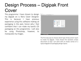 Design Process – Digipak Front
Cover
The first step was to choose which type of document I want
to create my digipak. I have chosen the standard, empty
document so that I can work with an empty canvas on a
typical digipak CD packaging design layout.
The programme I have chosen to design
my digipak on is Nero Cover Designer.
This is because I have previous
experience using this software making cd
packaging in the past, hence why I feel
confident that I can make my band’s CD
packaging on this programme. I will also
be using Photoshop, however, to
manipulate my images.
 