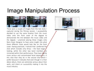 Image Manipulation Process
These were a couple of images from the test shots I
captured during the filming session. I purposefully
decided to use the same location from the music
video onto the front cover of the digipak to
demonstrate the link between the music video and
the digipak. I practiced placing these images onto
Nero Cover Designer to have some insight into what
these different shots would look like on the front
cover. Having practiced, I noticed that I preferred the
shot which includes only Arnas – the lead singer –
looking, whilst the other two band members are
immersed within their performance. They have slightly
more serious and concentrated facial expressions in
this shot than they do in the second shot which I
prefer because it indicates that even though it is their
debut album, there are extremely serious about their
work, and intent on successfully making it into the
music industry.
 