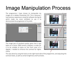 The programme I have chosen to manipulate my
images on is Adobe Photoshop CS3. This is because I
had previous experience using the software during AS
which made me more confident to use it to
demonstrate the progression of my skills.
Image Manipulation Process
The image was of standard quality, given that it was
taken on a Canon 700D camera, however, in order for
it to be suitable to place on the front cover of a
digipak, I needed to enhance the contrast for higher
clarity.
This was done by using the tools on the right hand side of the programme, and adjusting the
contrast levels, as well as certain brightness and hue levels.
 