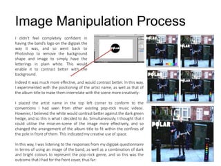 I didn’t feel completely confident in
having the band’s logo on the digipak the
way it was, and so went back to
Photoshop to remove the background
shape and image to simply have the
letterings in plain white. This would
enable it to contrast better with the
background.
Image Manipulation Process
Indeed it was much more effective, and would contrast better. In this way,
I experimented with the positioning of the artist name, as well as that of
the album title to make them interrelate with the scene more creatively:
I placed the artist name in the top left corner to conform to the
conventions I had seen from other existing pop-rock music videos.
However, I believed the white would contrast better against the dark green
hedge, and so this is what I decided to do. Simultaneously, I thought that I
could utilise the mise-en-scene of the image more effectively, and so
changed the arrangement of the album title to fit within the confines of
the pole in front of them. This indicated my creative use of space.
In this way, I was listening to the responses from my digipak questionnaire
in terms of using an image of the band; as well as a combination of dark
and bright colours to represent the pop-rock genre, and so this was the
outcome that I had for the front cover, thus far:
 