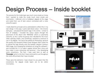 Design Process – Inside booklet
The process for the inside layer was much more simple as I knew
that I wanted to make the inside much more simple and
minimalistic. I referred a lot to Coldplay’s digipak at this stage
and noted their use of dark colours contrasted with a more
colourful aspect.
I really liked this principle and so attempted to reflect this in my
own design. In this way, I used a dark block colour – the chrome
dark grey – and placed the band’s logo in the centre – similar to
that of Coldplay. I included the colour aspect through the
placement of the album title ‘PARADISE’ which is customarily
colourful, as this is what my group and I decided for the music
video opening credits, and something I wanted to continue to
use in my digipak. This had to be edited via Photoshop, because
the quality and standard of Nero Cover Designer didn’t allow me
to placed the logo directly onto the booklet, despite it being a
PNG image, thus showing the limitations of using this software. I
also included the ‘in’ to make it appear almost like a story and
thus make it more interactive and personal – thus developing
some conventions. The font I have used here as well as
‘Georgia’ which is the font I have continued to use throughout
the more official texts that I have included.
These were the elements I have chosen to use, given that the
conventions for digipak inside layers are to be rather
minimalistic.
 