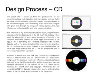 Design Process – CD
One aspect that I picked up from my questionnaire on the
conventions of pop-rock digipaks is that many people believed that it
was more suitable to have a minimalistic design for the CD as well as
the rest of the digipak. This is something that I am inclined to agree
with, given that, through my analysis of existing digipaks, the most
effective and professional CDs tend to be more minimalistic.
With reference to my drafts that I have hand drawn, I kept the same
block colour for the background of the CD, much like Coldplay. I then
typed the album title, in large, across the centre of the CD, in the
same font and colour scheme, but much bigger than the rest of the
digipak. This is something that I noticed, especially with pop-rock
digipaks, such as The Script: the album title tends to be the largest on
the CD. The issue that occurred, however, is that I couldn’t place the
album title image directly onto the CD via this programme, and so
had to colour each letter separately.
Moreover, I realised that the dark grey chrome block background
wasn’t as effective here, and so I adjusted this to a sharp black
background. This appeared much more effective, especially as I could
contrast it to the band logo at the top, and the record label logo and
copyright information at the bottom of the CD. These details,
including the record label and copyright information are key
conventions of CD’s in digipaks, however, they tend to be the smallest
aspects of the CD, hence why I conformed to the convention.
 