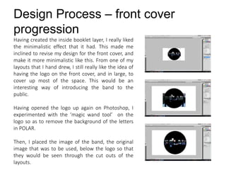 Design Process – front cover
progression
Having created the inside booklet layer, I really liked
the minimalistic effect that it had. This made me
inclined to revise my design for the front cover, and
make it more minimalistic like this. From one of my
layouts that I hand drew, I still really like the idea of
having the logo on the front cover, and in large, to
cover up most of the space. This would be an
interesting way of introducing the band to the
public.
Having opened the logo up again on Photoshop, I
experimented with the ‘magic wand tool’ on the
logo so as to remove the background of the letters
in POLAR.
Then, I placed the image of the band, the original
image that was to be used, below the logo so that
they would be seen through the cut outs of the
layouts.
 