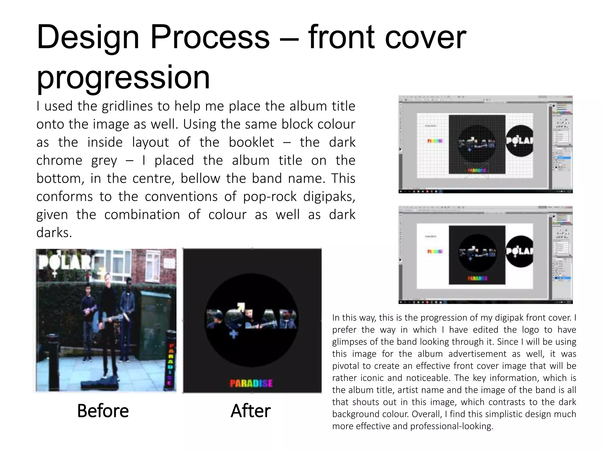 Design Process – front cover
progression
I used the gridlines to help me place the album title
onto the image as well. Using the same block colour
as the inside layout of the booklet – the dark
chrome grey – I placed the album title on the
bottom, in the centre, bellow the band name. This
conforms to the conventions of pop-rock digipaks,
given the combination of colour as well as dark
darks.
Before After
In this way, this is the progression of my digipak front cover. I
prefer the way in which I have edited the logo to have
glimpses of the band looking through it. Since I will be using
this image for the album advertisement as well, it was
pivotal to create an effective front cover image that will be
rather iconic and noticeable. The key information, which is
the album title, artist name and the image of the band is all
that shouts out in this image, which contrasts to the dark
background colour. Overall, I find this simplistic design much
more effective and professional-looking.
 