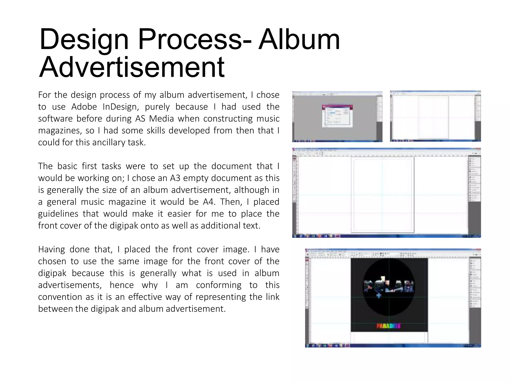 Design Process- Album
Advertisement
For the design process of my album advertisement, I chose
to use Adobe InDesign, purely because I had used the
software before during AS Media when constructing music
magazines, so I had some skills developed from then that I
could for this ancillary task.
The basic first tasks were to set up the document that I
would be working on; I chose an A3 empty document as this
is generally the size of an album advertisement, although in
a general music magazine it would be A4. Then, I placed
guidelines that would make it easier for me to place the
front cover of the digipak onto as well as additional text.
Having done that, I placed the front cover image. I have
chosen to use the same image for the front cover of the
digipak because this is generally what is used in album
advertisements, hence why I am conforming to this
convention as it is an effective way of representing the link
between the digipak and album advertisement.
 