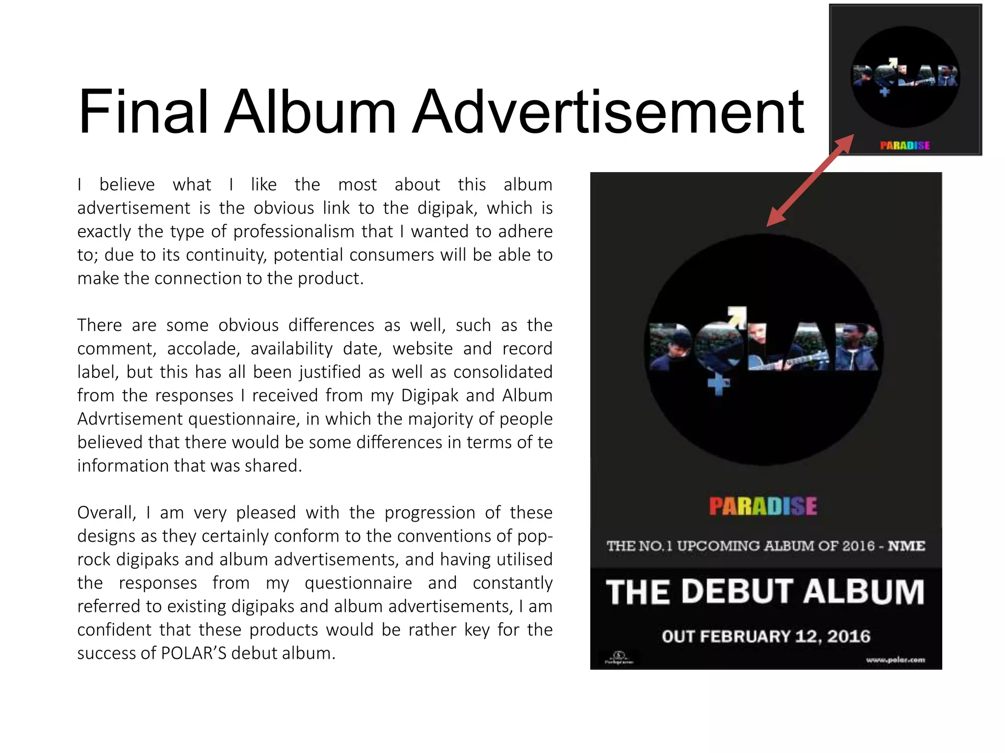 Final Album Advertisement
I believe what I like the most about this album
advertisement is the obvious link to the digipak, which is
exactly the type of professionalism that I wanted to adhere
to; due to its continuity, potential consumers will be able to
make the connection to the product.
There are some obvious differences as well, such as the
comment, accolade, availability date, website and record
label, but this has all been justified as well as consolidated
from the responses I received from my Digipak and Album
Advrtisement questionnaire, in which the majority of people
believed that there would be some differences in terms of te
information that was shared.
Overall, I am very pleased with the progression of these
designs as they certainly conform to the conventions of pop-
rock digipaks and album advertisements, and having utilised
the responses from my questionnaire and constantly
referred to existing digipaks and album advertisements, I am
confident that these products would be rather key for the
success of POLAR’S debut album.
 