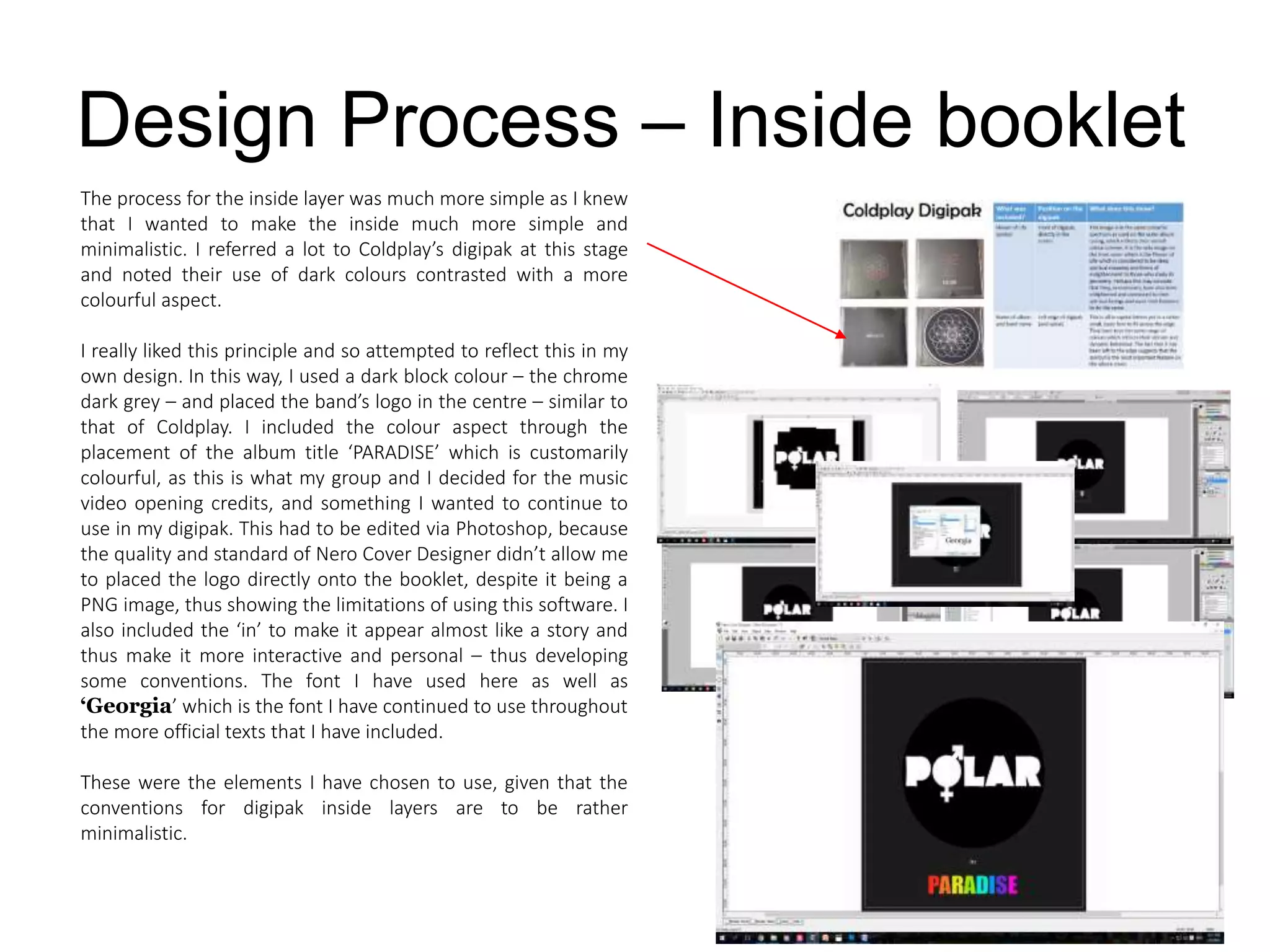Design Process – Inside booklet
The process for the inside layer was much more simple as I knew
that I wanted to make the inside much more simple and
minimalistic. I referred a lot to Coldplay’s digipak at this stage
and noted their use of dark colours contrasted with a more
colourful aspect.
I really liked this principle and so attempted to reflect this in my
own design. In this way, I used a dark block colour – the chrome
dark grey – and placed the band’s logo in the centre – similar to
that of Coldplay. I included the colour aspect through the
placement of the album title ‘PARADISE’ which is customarily
colourful, as this is what my group and I decided for the music
video opening credits, and something I wanted to continue to
use in my digipak. This had to be edited via Photoshop, because
the quality and standard of Nero Cover Designer didn’t allow me
to placed the logo directly onto the booklet, despite it being a
PNG image, thus showing the limitations of using this software. I
also included the ‘in’ to make it appear almost like a story and
thus make it more interactive and personal – thus developing
some conventions. The font I have used here as well as
‘Georgia’ which is the font I have continued to use throughout
the more official texts that I have included.
These were the elements I have chosen to use, given that the
conventions for digipak inside layers are to be rather
minimalistic.
 