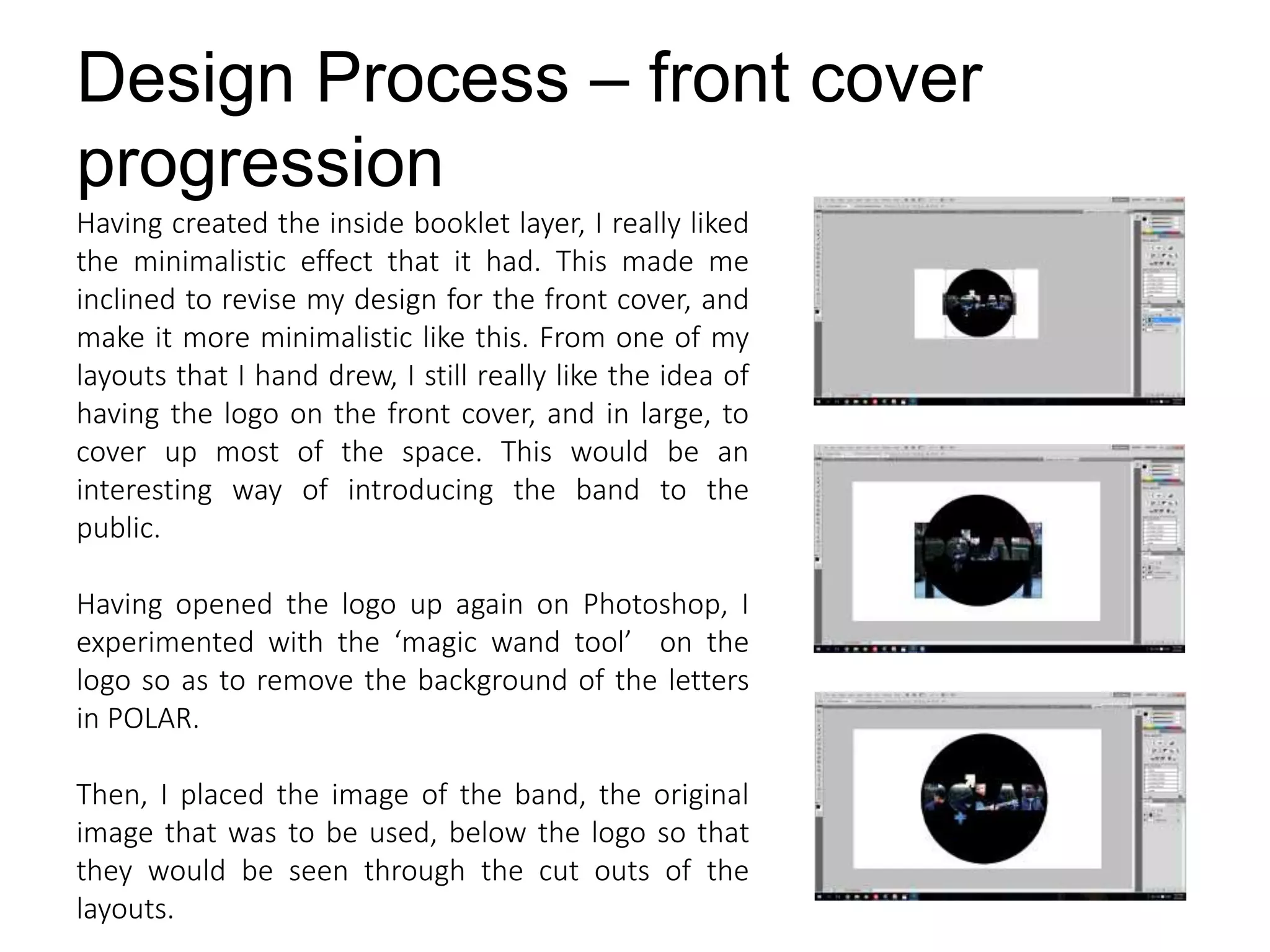 Design Process – front cover
progression
Having created the inside booklet layer, I really liked
the minimalistic effect that it had. This made me
inclined to revise my design for the front cover, and
make it more minimalistic like this. From one of my
layouts that I hand drew, I still really like the idea of
having the logo on the front cover, and in large, to
cover up most of the space. This would be an
interesting way of introducing the band to the
public.
Having opened the logo up again on Photoshop, I
experimented with the ‘magic wand tool’ on the
logo so as to remove the background of the letters
in POLAR.
Then, I placed the image of the band, the original
image that was to be used, below the logo so that
they would be seen through the cut outs of the
layouts.
 