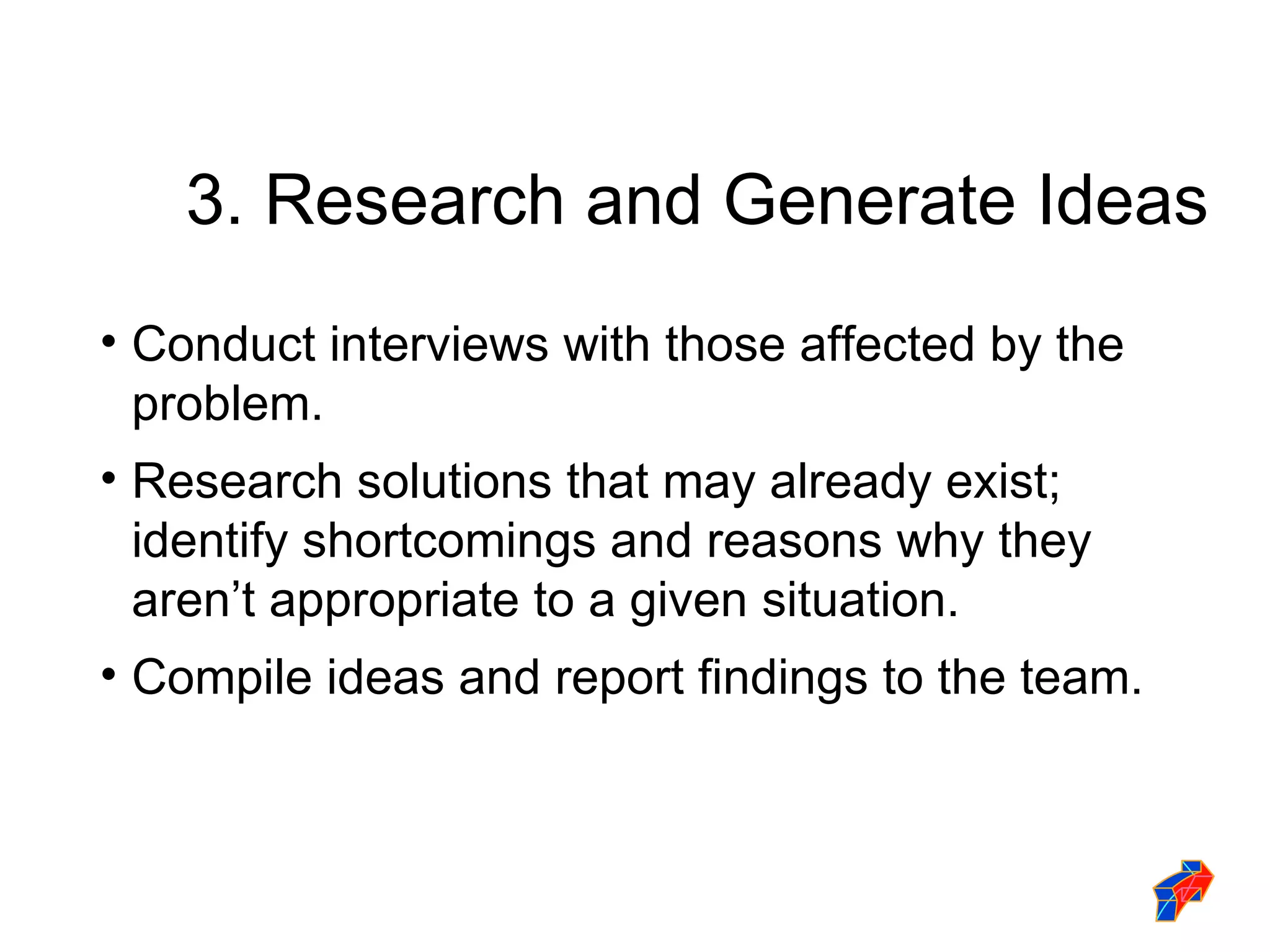 3. Research and Generate Ideas Conduct interviews with those affected by the problem.  Research solutions that may already exist; identify shortcomings and reasons why they aren’t appropriate to a given situation. Compile ideas and report findings to the team. 