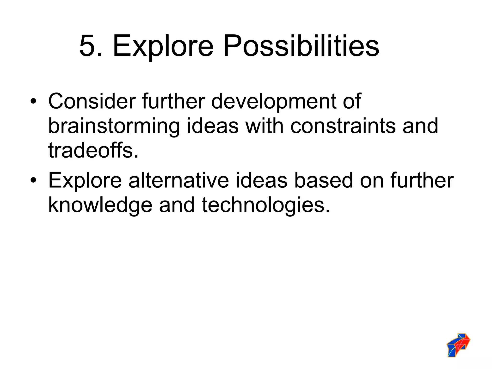 5. Explore Possibilities Consider further development of brainstorming ideas with constraints and tradeoffs. Explore alternative ideas based on further knowledge and technologies. 