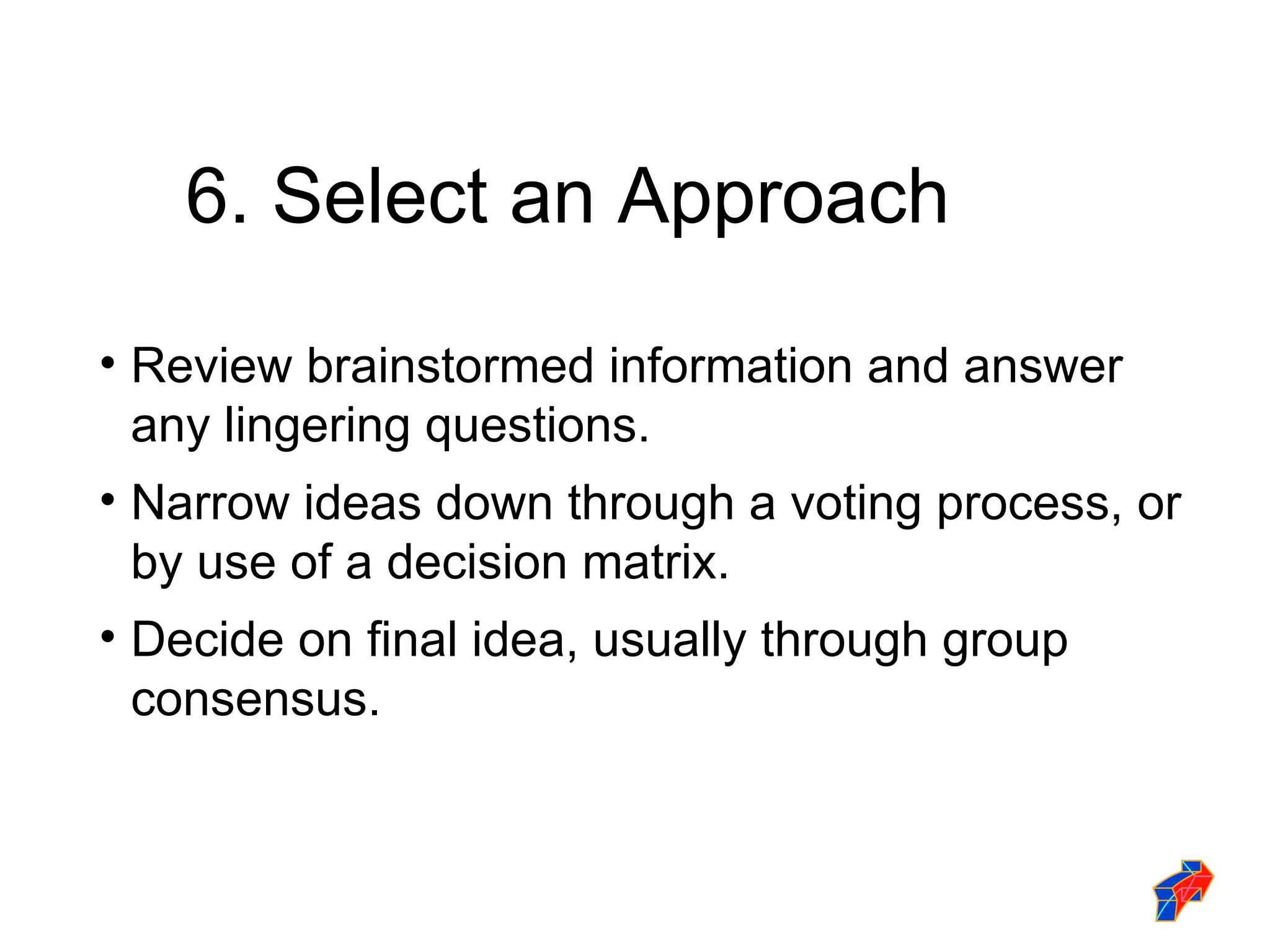 6. Select an Approach Review brainstormed information and answer any lingering questions. Narrow ideas down through a voting process, or by use of a decision matrix. Decide on final idea, usually through group consensus. 