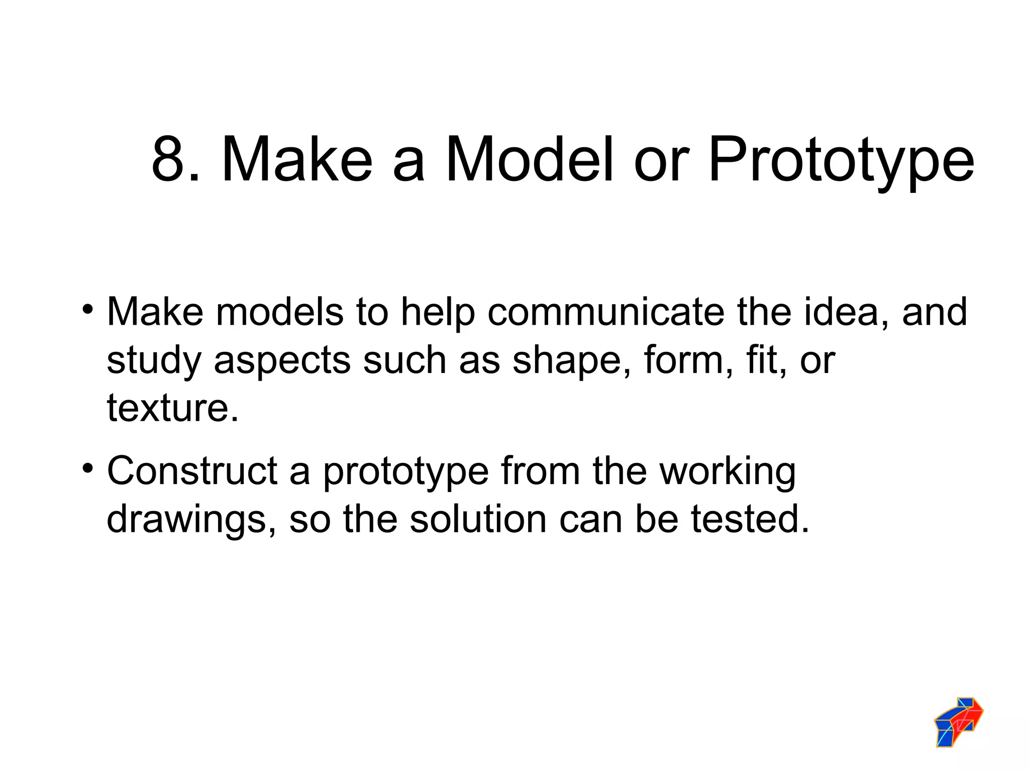 8. Make a Model or Prototype Make models to help communicate the idea, and study aspects such as shape, form, fit, or texture. Construct a prototype from the working drawings, so the solution can be tested. 