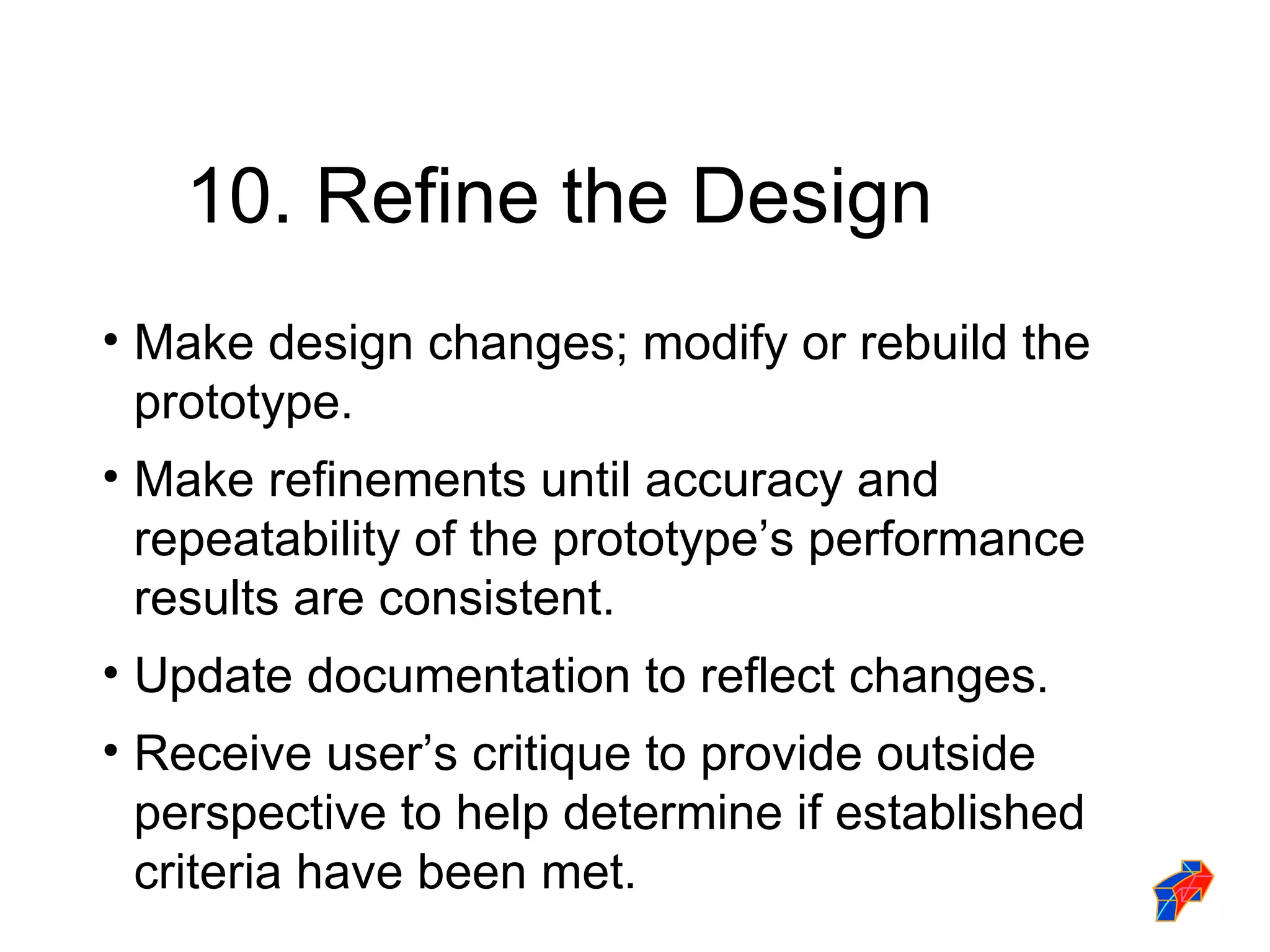 10. Refine the Design Make design changes; modify or rebuild the prototype. Make refinements until accuracy and repeatability of the prototype’s performance results are consistent. Update documentation to reflect changes. Receive user’s critique to provide outside perspective to help determine if established criteria have been met. 