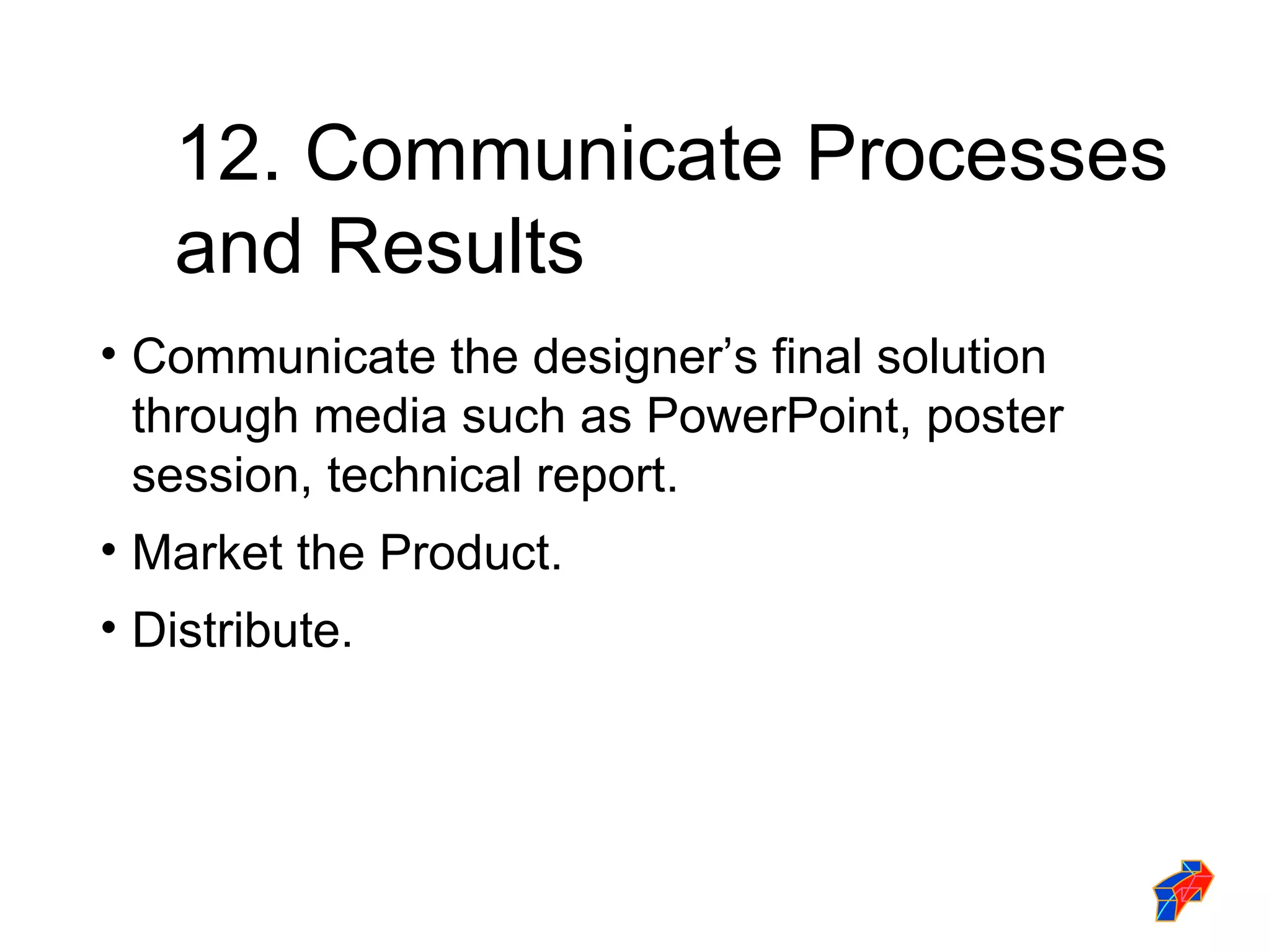 12. Communicate Processes  and Results Communicate the designer’s final solution through media such as PowerPoint, poster session, technical report. Market the Product. Distribute. 