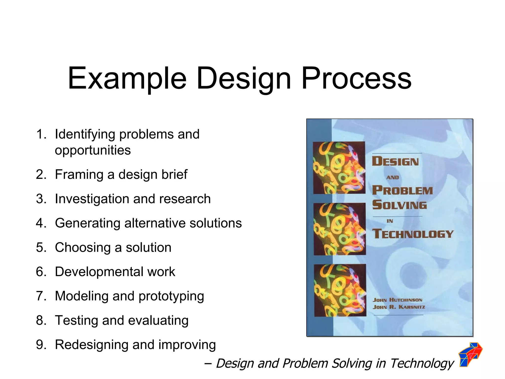 Identifying problems and opportunities Framing a design brief Investigation and research Generating alternative solutions Choosing a solution Developmental work Modeling and prototyping Testing and evaluating Redesigning and improving –  Design and Problem Solving in Technology Example Design Process 