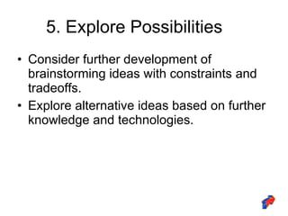 5. Explore Possibilities Consider further development of brainstorming ideas with constraints and tradeoffs. Explore alternative ideas based on further knowledge and technologies. 