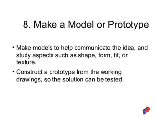 8. Make a Model or Prototype Make models to help communicate the idea, and study aspects such as shape, form, fit, or texture. Construct a prototype from the working drawings, so the solution can be tested. 
