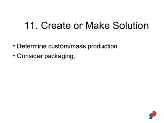 11. Create or Make Solution Determine custom/mass production. Consider packaging. 