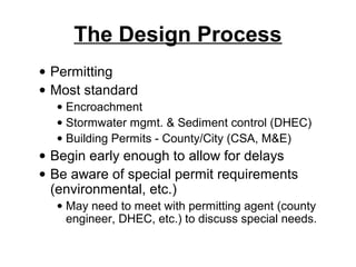 The Design Process
• Permitting
• Most standard
  • Encroachment
  • Stormwater mgmt. & Sediment control (DHEC)
  • Building Permits - County/City (CSA, M&E)
• Begin early enough to allow for delays
• Be aware of special permit requirements
  (environmental, etc.)
  • May need to meet with permitting agent (county
    engineer, DHEC, etc.) to discuss special needs.
 