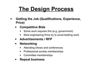 The Design Process
•    Getting the Job (Qualifications, Experience,
     Price)
    • Competitive Bids
        •   Some work requires this (e.g. government)
        •   Most engineering firms try to avoid bidding work
    •   Advertisements / RFP
    •   Networking
        •   Attending shows and conferences
        •   Professional society memberships
        •   Committee memberships
    •   Repeat business
 