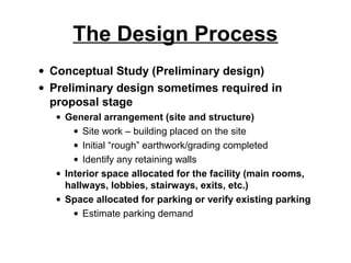 The Design Process
• Conceptual Study (Preliminary design)
• Preliminary design sometimes required in
  proposal stage
   • General arrangement (site and structure)
       • Site work – building placed on the site
       • Initial “rough” earthwork/grading completed
       • Identify any retaining walls
   • Interior space allocated for the facility (main rooms,
     hallways, lobbies, stairways, exits, etc.)
   • Space allocated for parking or verify existing parking
       • Estimate parking demand
 