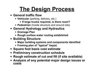 The Design Process
• General traffic flow
     • Vehicular (parking, delivery, etc.)
        • If large trucks required, is there room?
     • Pedestrian (Inside structure and around site)
• General Hydrology and Hydraulics
     • Drainage Plan
     • Rough surface water routing established
• Building Structure
     • Major building systems and components identified
     • Framing plan of “typical” bay(s)
•   Square foot basis cost estimate
•   Preliminary construction schedule
•   Rough estimate of cut and fill (if site available)
•   Analysis of any potential major design issues or
    costs
 
