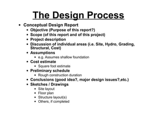 The Design Process
• Conceptual Design Report
   • Objective (Purpose of this report?)
   • Scope (of this report and of this project)
   • Project description
   • Discussion of individual areas (i.e. Site, Hydro, Grading,
     Structural, Cost)
   • Assumptions
       • e.g. Assumes shallow foundation
   • Cost estimate
       • Square foot estimate
   • Preliminary schedule
       • Rough construction duration
   • Conclusions (good idea?, major design issues?,etc.)
   • Sketches / Drawings
       •   Site layout
       •   Floor plan
       •   Structure layout(s)
       •   Others, if completed
 