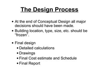The Design Process
• At the end of Conceptual Design all major
  decisions should have been made.
• Building location, type, size, etc. should be
  “frozen”.

• Final design
   • Detailed calculations
   • Drawings
   • Final Cost estimate and Schedule
   • Final Report
 
