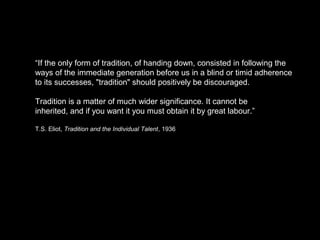 “If the only form of tradition, of handing down, consisted in following the 
ways of the immediate generation before us in a blind or timid adherence 
to its successes, "tradition" should positively be discouraged. 
Tradition is a matter of much wider significance. It cannot be 
inherited, and if you want it you must obtain it by great labour.” 
T.S. Eliot, Tradition and the Individual Talent, 1936 
