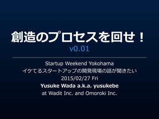 創造のプロセスを回せ！
v0.01
Startup  Weekend  Yokohama  
イケてるスタートアップの開発現場の話が聞きたい  
2015/02/27  Fri  
Yusuke  Wada  a.k.a.  yusukebe  
at  Wadit  Inc.  and  Omoroki  Inc.
 