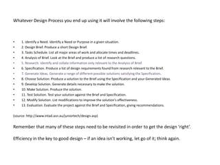 Whatever Design Process you end up using it will involve the following steps:



•    1. identify a Need. Identify a Need or Purpose in a given situation.
•    2. Design Brief. Produce a short Design Brief.
•    3. Tasks Schedule. List all major areas of work and allocate times and deadlines.
•    4. Analysis of Brief. Look at the Brief and produce a list of research questions.
•    5. Research. Identify and collate information only relevant to the Analysis of Brief.
•    6. Specification. Produce a list of design requirements found from research relevant to the Brief.
•    7. Generate Ideas. Generate a range of different possible solutions satisfying the Specification.
•    8. Choose Solution. Produce a solution to the Brief using the Specification and your Generated Ideas.
•    9. Develop Solution. Generate details necessary to make the solution.
•    10. Make Solution. Produce the solution.
•    11. Test Solution. Test your solution against the Brief and Specification.
•    12. Modify Solution. List modifications to improve the solution's effectiveness.
•    13. Evaluation. Evaluate the project against the Brief and Specification, giving recommendations.

(source: http://www.intad.asn.au/juniortech/design.asp)


Remember that many of these steps need to be revisited in order to get the design ‘right’.

Efficiency in the key to good design – if an idea isn’t working, let go of it; think again.
 