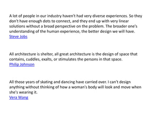 A lot of people in our industry haven't had very diverse experiences. So they
don't have enough dots to connect, and they end up with very linear
solutions without a broad perspective on the problem. The broader one's
understanding of the human experience, the better design we will have.
Steve Jobs



All architecture is shelter, all great architecture is the design of space that
contains, cuddles, exalts, or stimulates the persons in that space.
Philip Johnson



All those years of skating and dancing have carried over. I can't design
anything without thinking of how a woman's body will look and move when
she's wearing it.
Vera Wang
 