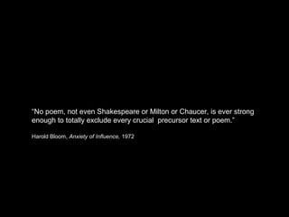 “No poem, not even Shakespeare or Milton or Chaucer, is ever strong 
enough to totally exclude every crucial precursor text or poem.” 
Harold Bloom, Anxiety of Influence, 1972 
 