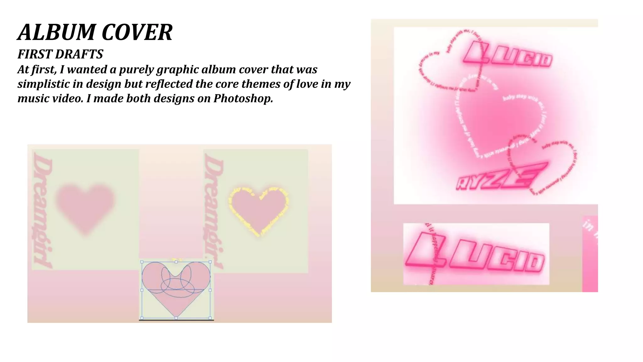 ALBUM COVER
FIRST DRAFTS
At first, I wanted a purely graphic album cover that was
simplistic in design but reflected the core themes of love in my
music video. I made both designs on Photoshop.