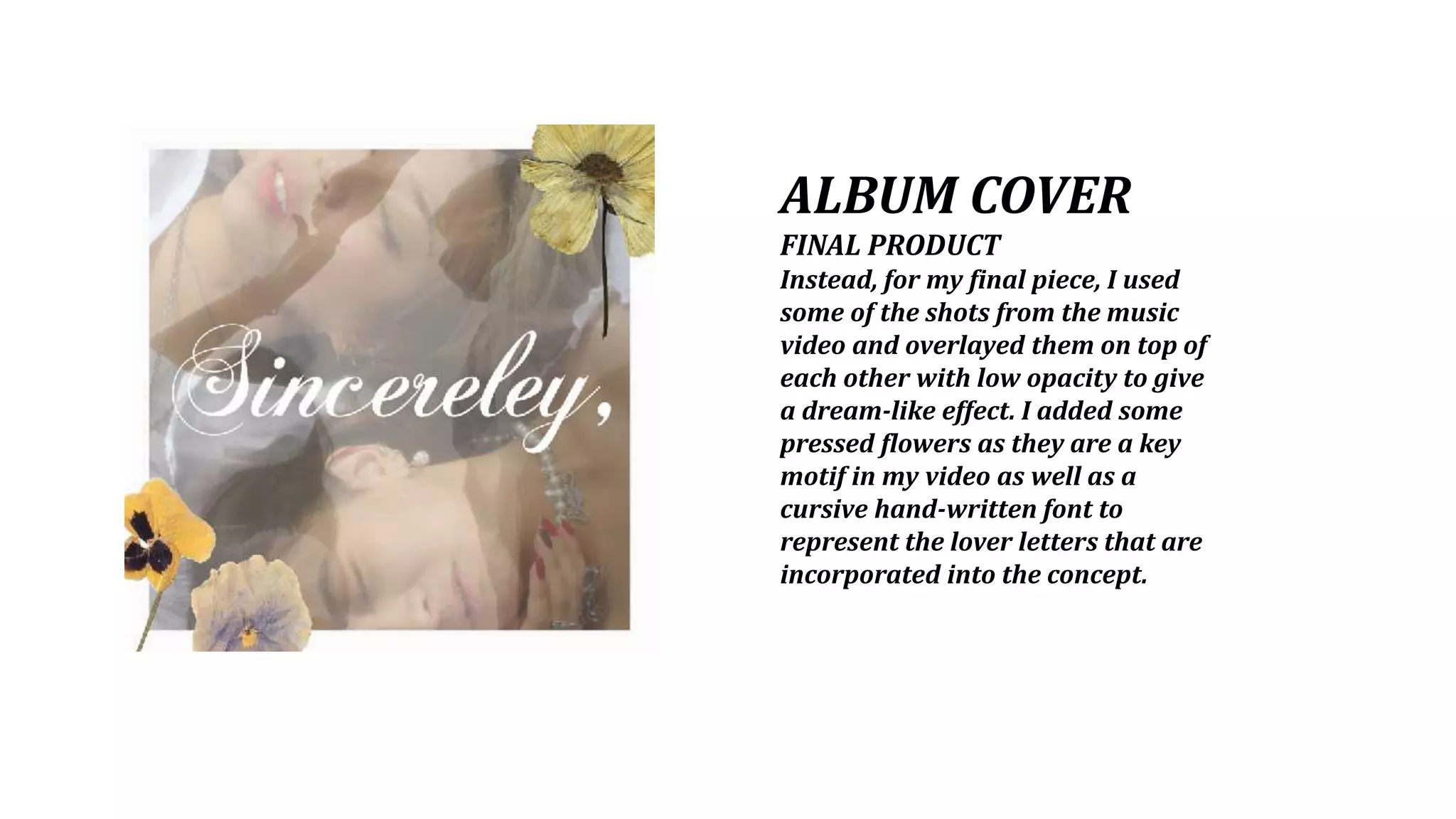 ALBUM COVER
FINAL PRODUCT
Instead, for my final piece, I used
some of the shots from the music
video and overlayed them on top of
each other with low opacity to give
a dream-like effect. I added some
pressed flowers as they are a key
motif in my video as well as a
cursive hand-written font to
represent the lover letters that are
incorporated into the concept.