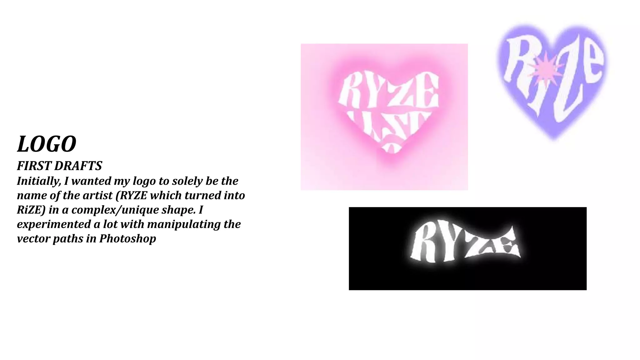 LOGO
FIRST DRAFTS
Initially, I wanted my logo to solely be the
name of the artist (RYZE which turned into
RiZE) in a complex/unique shape. I
experimented a lot with manipulating the
vector paths in Photoshop