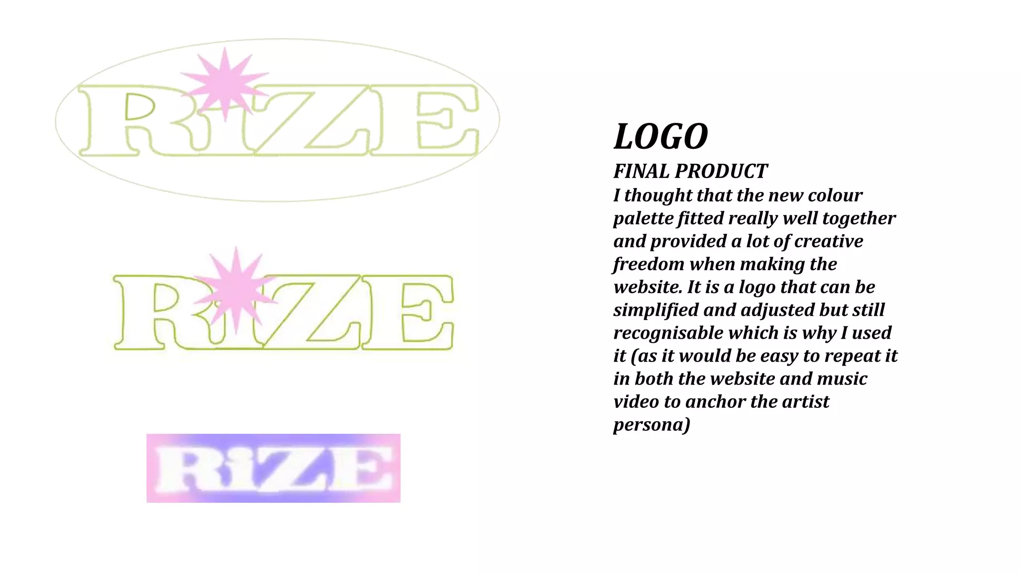 LOGO
FINAL PRODUCT
I thought that the new colour
palette fitted really well together
and provided a lot of creative
freedom when making the
website. It is a logo that can be
simplified and adjusted but still
recognisable which is why I used
it (as it would be easy to repeat it
in both the website and music
video to anchor the artist
persona)